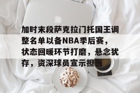 加时末段萨克拉门托国王调整名单以备NBA季后赛，状态回暖环节打磨，悬念犹存，资深球员宣示担当的简单介绍-S15下注网站